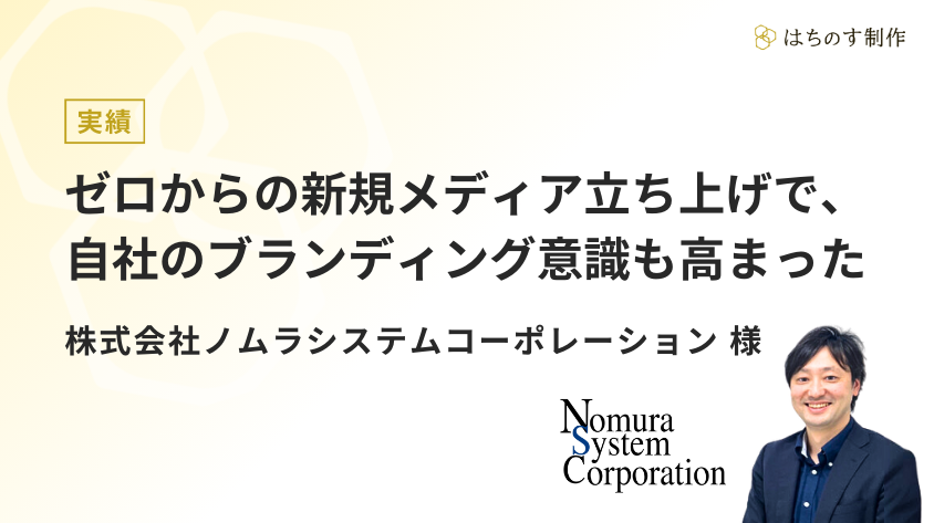 ゼロからの新規メディア立ち上げで、自社のブランディング意識も高まった-株式会社ノムラシステムコーポレーション様│はちのす制作 オウンドメディア支援実績